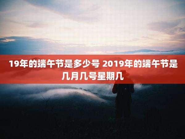 19年的端午节是多少号 2019年的端午节是几月几号星期几