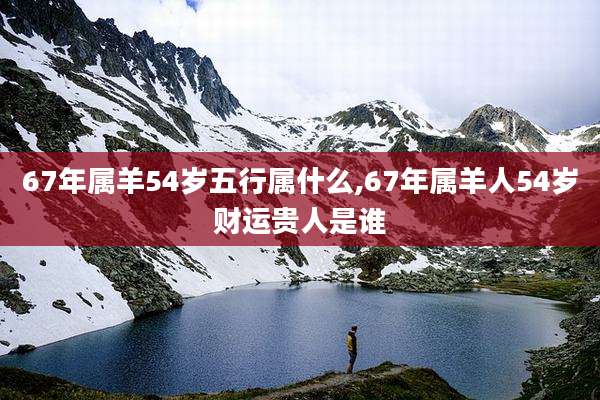 67年属羊54岁五行属什么,67年属羊人54岁财运贵人是谁