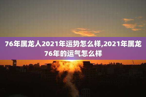 76年属龙人2021年运势怎么样,2021年属龙76年的运气怎么样
