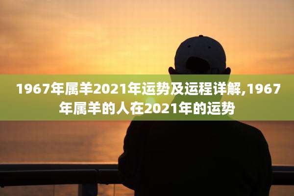 1967年属羊2021年运势及运程详解,1967年属羊的人在2021年的运势