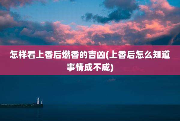 怎样看上香后燃香的吉凶(上香后怎么知道事情成不成)