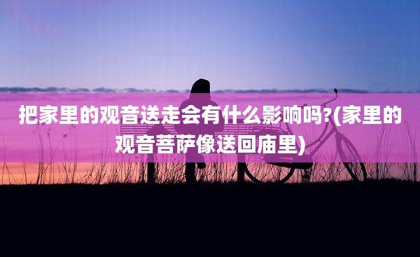 把家里的观音送走会有什么影响吗?(家里的观音菩萨像送回庙里)