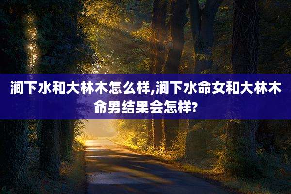 涧下水和大林木怎么样,涧下水命女和大林木命男结果会怎样?