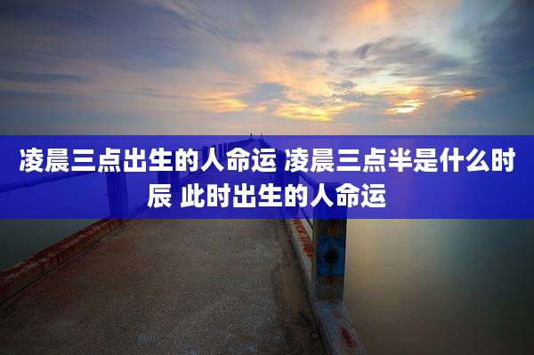 凌晨三点出生的人命运 凌晨三点半是什么时辰 此时出生的人命运