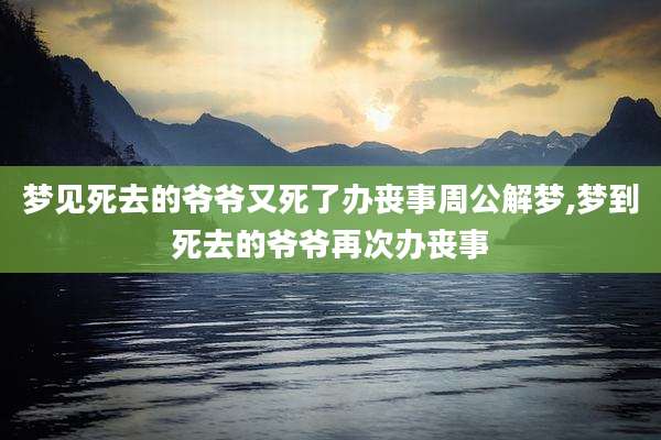 梦见死去的爷爷又死了办丧事周公解梦,梦到死去的爷爷再次办丧事