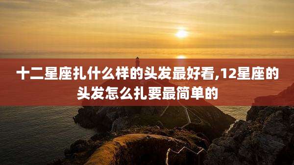 十二星座扎什么样的头发最好看,12星座的头发怎么扎要最简单的
