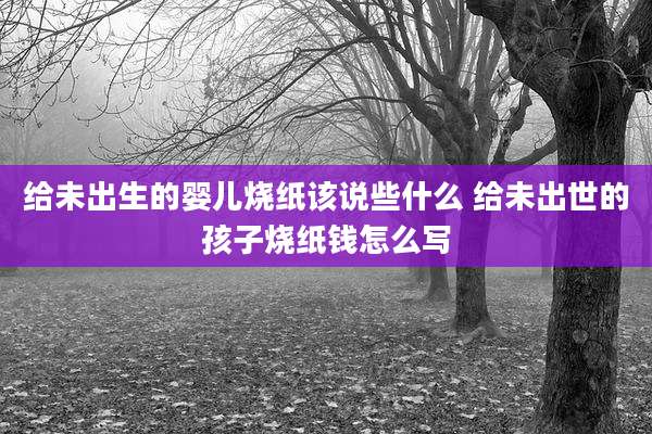 给未出生的婴儿烧纸该说些什么 给未出世的孩子烧纸钱怎么写