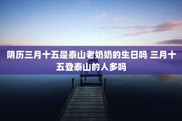 阴历三月十五是泰山老奶奶的生日吗 三月十五登泰山的人多吗