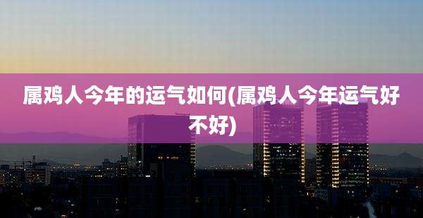 属鸡人今年的运气如何(属鸡人今年运气好不好)