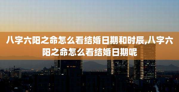 八字六阳之命怎么看结婚日期和时辰,八字六阳之命怎么看结婚日期呢