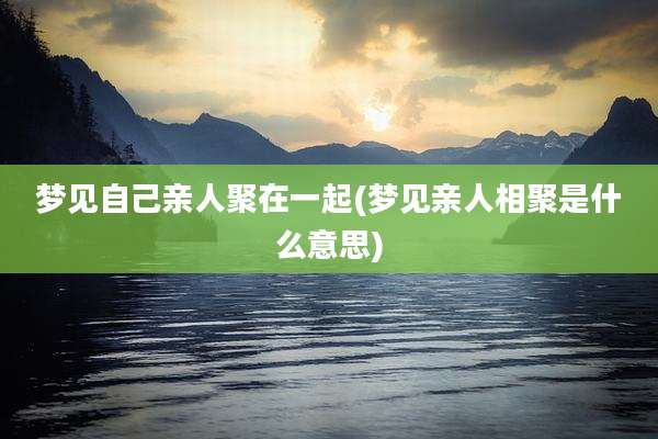 梦见自己亲人聚在一起(梦见亲人相聚是什么意思)