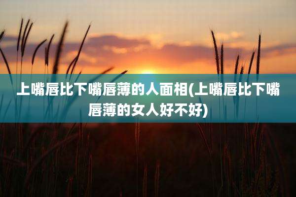 上嘴唇比下嘴唇薄的人面相(上嘴唇比下嘴唇薄的女人好不好)