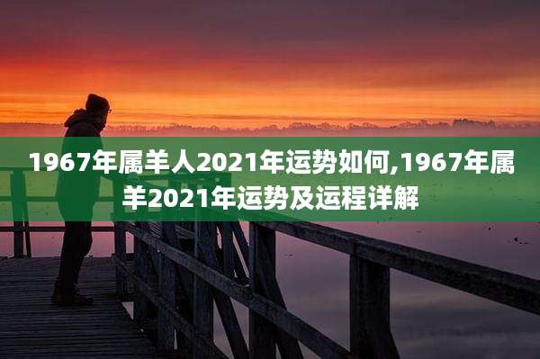 1967年属羊人2021年运势如何,1967年属羊2021年运势及运程详解