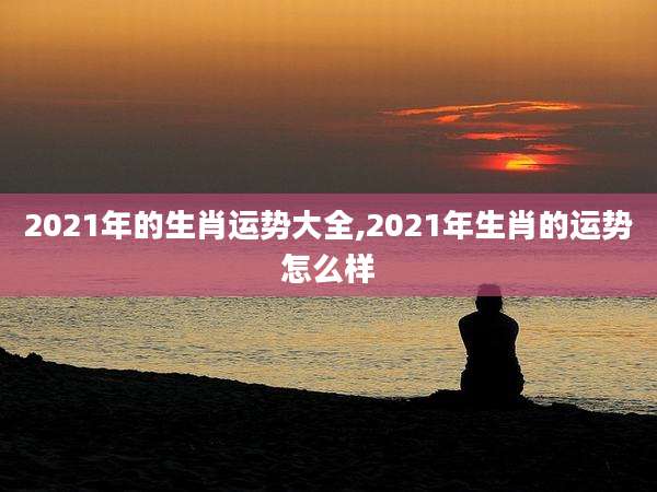 2021年的生肖运势大全,2021年生肖的运势怎么样