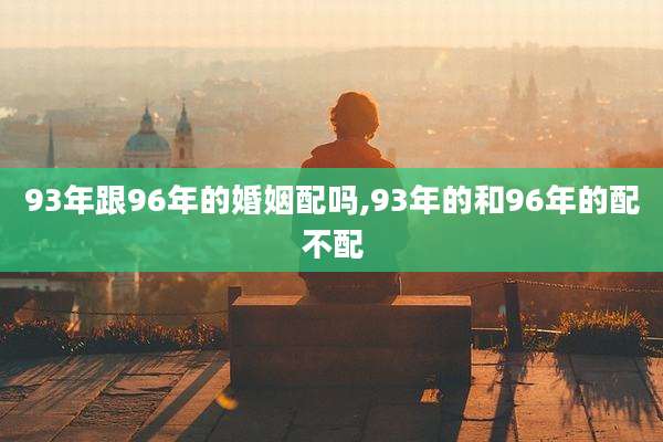 93年跟96年的婚姻配吗,93年的和96年的配不配
