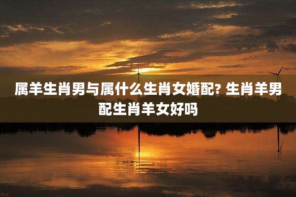 属羊生肖男与属什么生肖女婚配? 生肖羊男配生肖羊女好吗