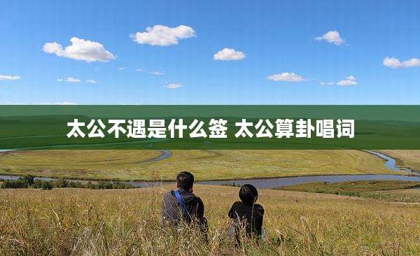 太公不遇是什么签 太公算卦唱词