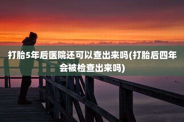 打胎5年后医院还可以查出来吗(打胎后四年会被检查出来吗)