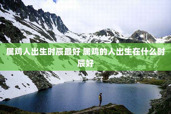 属鸡人出生时辰最好 属鸡的人出生在什么时辰好