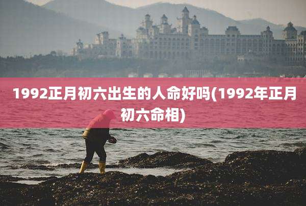 1992正月初六出生的人命好吗(1992年正月初六命相)