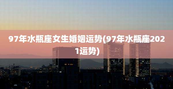 97年水瓶座女生婚姻运势(97年水瓶座2021运势)