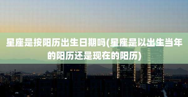 星座是按阳历出生日期吗(星座是以出生当年的阳历还是现在的阳历)