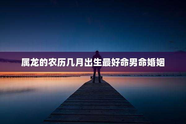 属龙的农历几月出生最好命男命婚姻