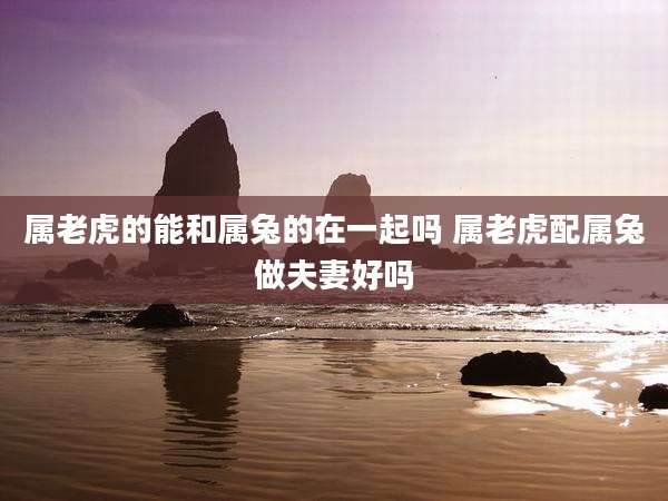 属老虎的能和属兔的在一起吗 属老虎配属兔做夫妻好吗