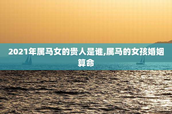 2021年属马女的贵人是谁,属马的女孩婚姻算命