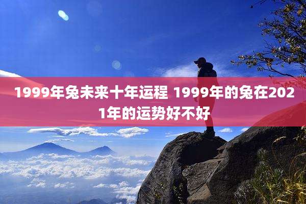 1999年兔未来十年运程 1999年的兔在2021年的运势好不好