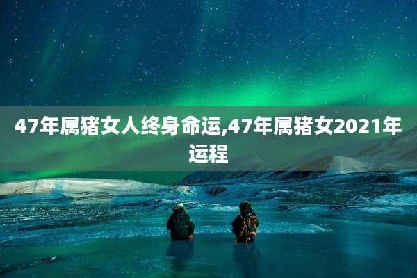 47年属猪女人终身命运,47年属猪女2021年运程