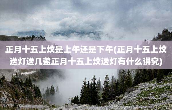 正月十五上坟是上午还是下午(正月十五上坟送灯送几盏正月十五上坟送灯有什么讲究)