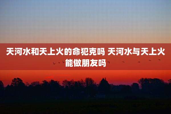 天河水和天上火的命犯克吗 天河水与天上火能做朋友吗