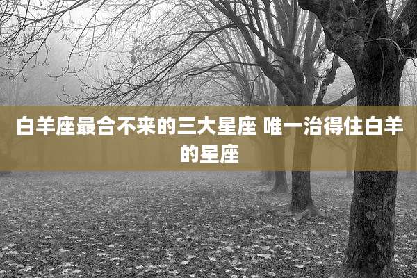 白羊座最合不来的三大星座 唯一治得住白羊的星座