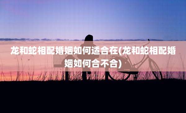 龙和蛇相配婚姻如何适合在(龙和蛇相配婚姻如何合不合)