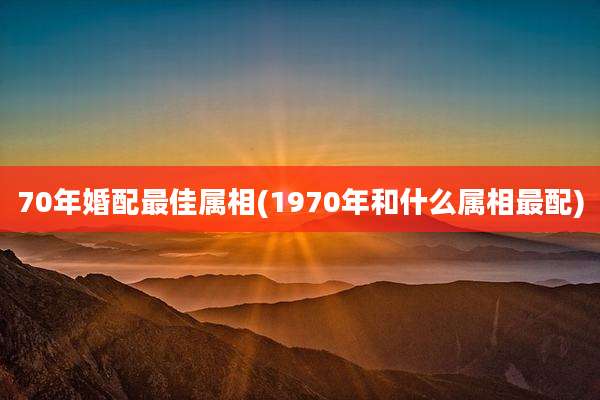 70年婚配最佳属相(1970年和什么属相最配)