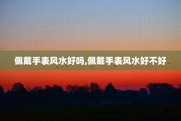 佩戴手表风水好吗,佩戴手表风水好不好