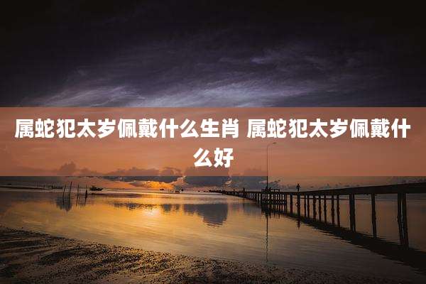 属蛇犯太岁佩戴什么生肖 属蛇犯太岁佩戴什么好