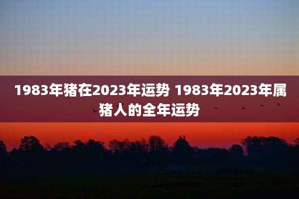 1983年猪在2023年运势 1983年2023年属猪人的全年运势