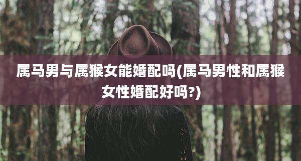 属马男与属猴女能婚配吗(属马男性和属猴女性婚配好吗?)