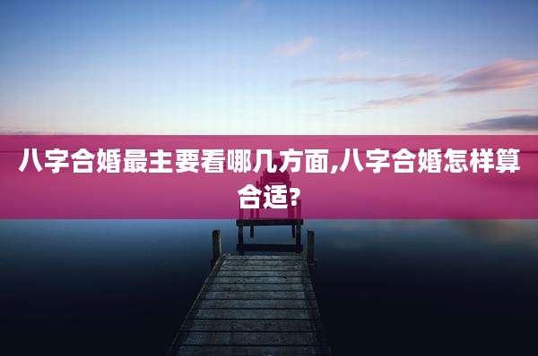 八字合婚最主要看哪几方面,八字合婚怎样算合适?