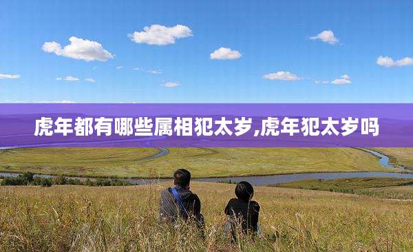 虎年都有哪些属相犯太岁,虎年犯太岁吗