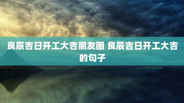 良辰吉日开工大吉朋友圈 良辰吉日开工大吉的句子
