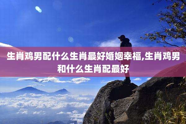 生肖鸡男配什么生肖最好婚姻幸福,生肖鸡男和什么生肖配最好