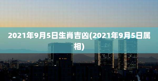 2021年9月5日生肖吉凶(2021年9月5日属相)
