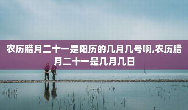 农历腊月二十一是阳历的几月几号啊,农历腊月二十一是几月几日