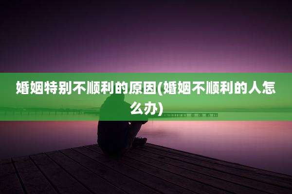 婚姻特别不顺利的原因(婚姻不顺利的人怎么办)