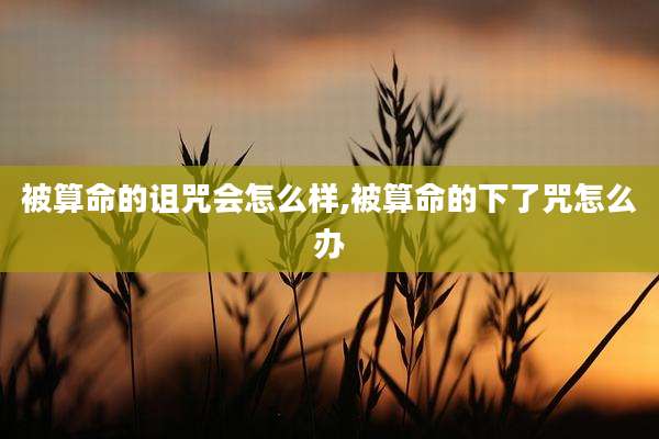 被算命的诅咒会怎么样,被算命的下了咒怎么办