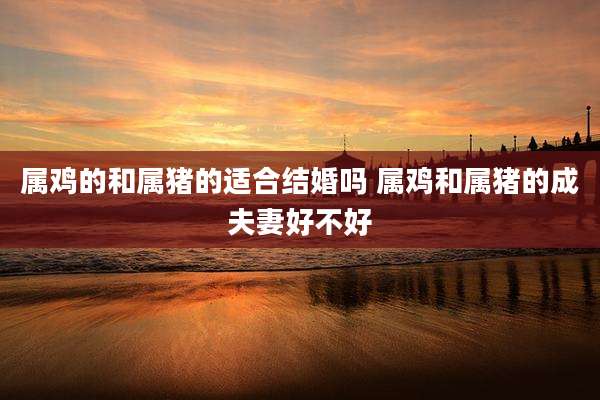 属鸡的和属猪的适合结婚吗 属鸡和属猪的成夫妻好不好