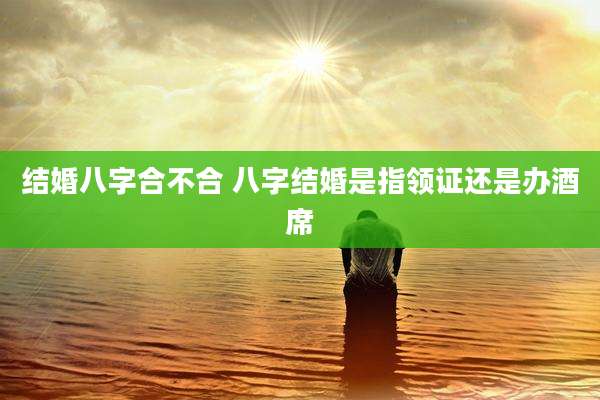 结婚八字合不合 八字结婚是指领证还是办酒席